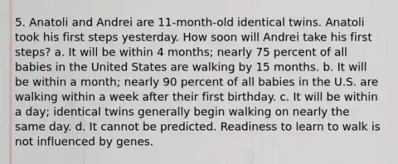 5. Anatoli and Andrei are 11-month-old identical twins. Anatoli took his first steps yesterday. How soon will Andrei take his first steps? a. It will be within 4 months; nearly 75 percent of all babies in the United States are walking by 15 months. b. It will be within a month; nearly 90 percent of all babies in the U.S. are walking within a week after their first birthday. c. It will be within a day; identical twins generally begin walking on nearly the same day. d. It cannot be predicted. Readiness to learn to walk is not influenced by genes.