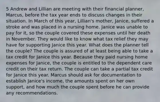 5 Andrew and Lillian are meeting with their financial planner, Marcus, before the tax year ends to discuss changes in their situation. In March of this year, Lillian's mother, Janice, suffered a stroke and was placed in a nursing home. Janice was unable to pay for it, so the couple covered these expenses until her death in November. They would like to know what tax relief they may have for supporting Janice this year. What does the planner tell the couple? The couple is assured of at least being able to take a tax credit for Janice this year. Because they paid nursing home expenses for Janice, the couple is entitled to the dependent care credit on their tax return. The couple can take a partial tax credit for Janice this year. Marcus should ask for documentation to establish Janice's income, the amounts spent on her own support, and how much the couple spent before he can provide any recommendations.