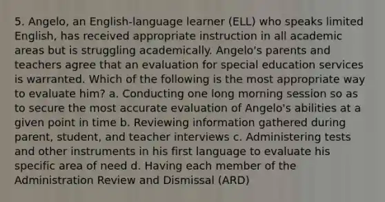 5. Angelo, an English-language learner (ELL) who speaks limited English, has received appropriate instruction in all academic areas but is struggling academically. Angelo's parents and teachers agree that an evaluation for special education services is warranted. Which of the following is the most appropriate way to evaluate him? a. Conducting one long morning session so as to secure the most accurate evaluation of Angelo's abilities at a given point in time b. Reviewing information gathered during parent, student, and teacher interviews c. Administering tests and other instruments in his first language to evaluate his specific area of need d. Having each member of the Administration Review and Dismissal (ARD)