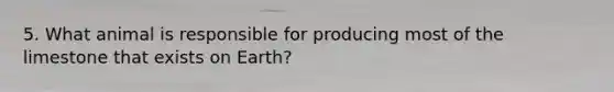 5. What animal is responsible for producing most of the limestone that exists on Earth?