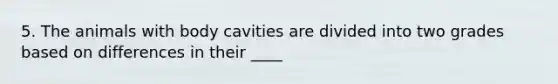 5. The animals with body cavities are divided into two grades based on differences in their ____