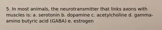 5. In most animals, the neurotransmitter that links axons with muscles is: a. serotonin b. dopamine c. acetylcholine d. gamma-amino butyric acid (GABA) e. estrogen