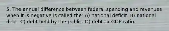 5. The annual difference between federal spending and revenues when it is negative is called the: A) national deficit. B) national debt. C) debt held by the public. D) debt-to-GDP ratio.