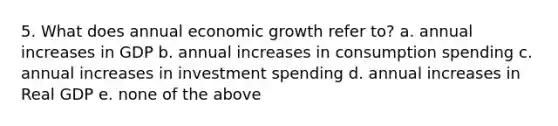 5. What does annual economic growth refer to? a. annual increases in GDP b. annual increases in consumption spending c. annual increases in investment spending d. annual increases in Real GDP e. none of the above