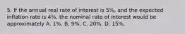 5. If the annual real rate of interest is 5%, and the expected inflation rate is 4%, the nominal rate of interest would be approximately A. 1%. B. 9%. C. 20%. D. 15%.