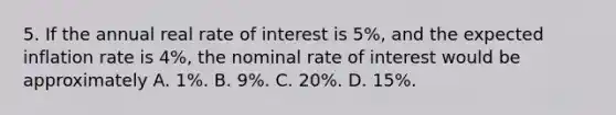 5. If the annual real rate of interest is 5%, and the expected inflation rate is 4%, the nominal rate of interest would be approximately A. 1%. B. 9%. C. 20%. D. 15%.