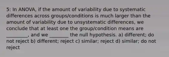 5: In ANOVA, if the amount of variability due to systematic differences across groups/conditions is much larger than the amount of variability due to unsystematic differences, we conclude that at least one the group/condition means are _________, and we ________ the null hypothesis. a) different; do not reject b) different; reject c) similar; reject d) similar; do not reject