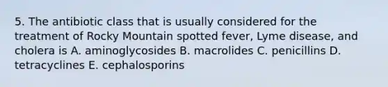 5. The antibiotic class that is usually considered for the treatment of Rocky Mountain spotted fever, Lyme disease, and cholera is A. aminoglycosides B. macrolides C. penicillins D. tetracyclines E. cephalosporins