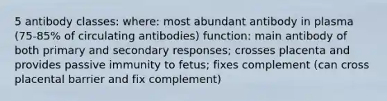 5 antibody classes: where: most abundant antibody in plasma (75-85% of circulating antibodies) function: main antibody of both primary and secondary responses; crosses placenta and provides passive immunity to fetus; fixes complement (can cross placental barrier and fix complement)