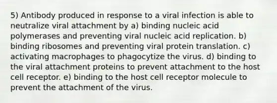 5) Antibody produced in response to a viral infection is able to neutralize viral attachment by a) binding nucleic acid polymerases and preventing viral nucleic acid replication. b) binding ribosomes and preventing viral protein translation. c) activating macrophages to phagocytize the virus. d) binding to the viral attachment proteins to prevent attachment to the host cell receptor. e) binding to the host cell receptor molecule to prevent the attachment of the virus.