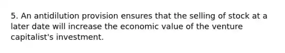 5. An antidilution provision ensures that the selling of stock at a later date will increase the economic value of the venture capitalist's investment.