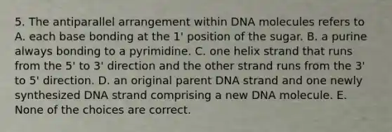 5. The antiparallel arrangement within DNA molecules refers to A. each base bonding at the 1' position of the sugar. B. a purine always bonding to a pyrimidine. C. one helix strand that runs from the 5' to 3' direction and the other strand runs from the 3' to 5' direction. D. an original parent DNA strand and one newly synthesized DNA strand comprising a new DNA molecule. E. None of the choices are correct.