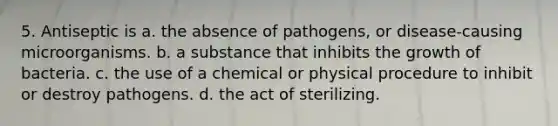 5. Antiseptic is a. the absence of pathogens, or disease-causing microorganisms. b. a substance that inhibits the growth of bacteria. с. the use of a chemical or physical procedure to inhibit or destroy pathogens. d. the act of sterilizing.