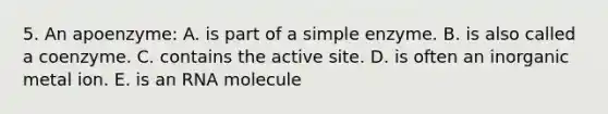 5. An apoenzyme: A. is part of a simple enzyme. B. is also called a coenzyme. C. contains the active site. D. is often an inorganic metal ion. E. is an RNA molecule