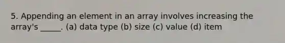 5. Appending an element in an array involves increasing the array's _____. (a) data type (b) size (c) value (d) item