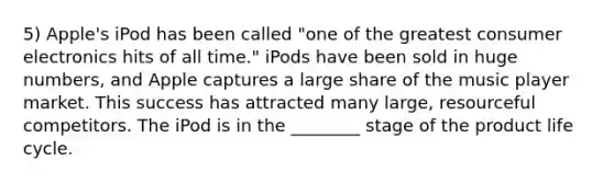 5) Apple's iPod has been called "one of the greatest consumer electronics hits of all time." iPods have been sold in huge numbers, and Apple captures a large share of the music player market. This success has attracted many large, resourceful competitors. The iPod is in the ________ stage of the product life cycle.