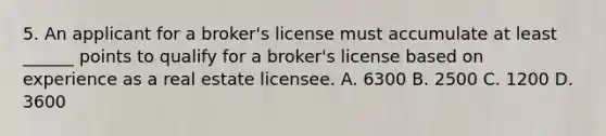 5. An applicant for a broker's license must accumulate at least ______ points to qualify for a broker's license based on experience as a real estate licensee. A. 6300 B. 2500 C. 1200 D. 3600