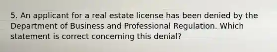 5. An applicant for a real estate license has been denied by the Department of Business and Professional Regulation. Which statement is correct concerning this denial?