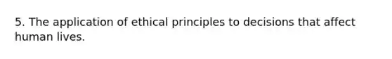 5. The application of ethical principles to decisions that affect human lives.