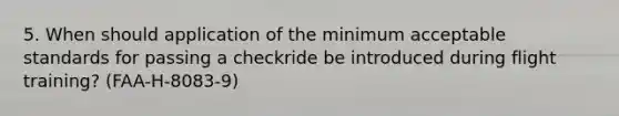 5. When should application of the minimum acceptable standards for passing a checkride be introduced during flight training? (FAA-H-8083-9)