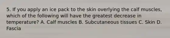 5. If you apply an ice pack to the skin overlying the calf muscles, which of the following will have the greatest decrease in temperature? A. Calf muscles B. Subcutaneous tissues C. Skin D. Fascia