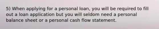 5) When applying for a personal loan, you will be required to fill out a loan application but you will seldom need a personal balance sheet or a personal cash flow statement.