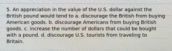 5. An appreciation in the value of the U.S. dollar against the British pound would tend to a. discourage the British from buying American goods. b. discourage Americans from buying British goods. c. increase the number of dollars that could be bought with a pound. d. discourage U.S. tourists from traveling to Britain.