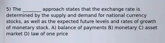 5) The ________ approach states that the exchange rate is determined by the supply and demand for national currency stocks, as well as the expected future levels and rates of growth of monetary stock. A) balance of payments B) monetary C) asset market D) law of one price