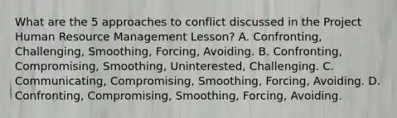 What are the 5 approaches to conflict discussed in the Project Human Resource Management Lesson? A. Confronting, Challenging, Smoothing, Forcing, Avoiding. B. Confronting, Compromising, Smoothing, Uninterested, Challenging. C. Communicating, Compromising, Smoothing, Forcing, Avoiding. D. Confronting, Compromising, Smoothing, Forcing, Avoiding.