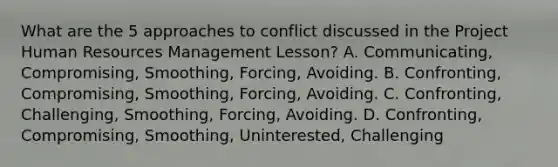 What are the 5 approaches to conflict discussed in the Project Human Resources Management Lesson? A. Communicating, Compromising, Smoothing, Forcing, Avoiding. B. Confronting, Compromising, Smoothing, Forcing, Avoiding. C. Confronting, Challenging, Smoothing, Forcing, Avoiding. D. Confronting, Compromising, Smoothing, Uninterested, Challenging