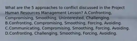 What are the 5 approaches to conflict discussed in the Project Human Resources Management Lesson? A.Confronting, Compromising, Smoothing, Uninterested, Challenging. B.Confronting, Compromising, Smoothing, Forcing, Avoiding. C.Communicating, Compromising, Smoothing, Forcing, Avoiding. D.Confronting, Challenging, Smoothing, Forcing, Avoiding.