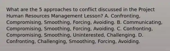 What are the 5 approaches to conflict discussed in the Project Human Resources Management Lesson? A. Confronting, Compromising, Smoothing, Forcing, Avoiding. B. Communicating, Compromising, Smoothing, Forcing, Avoiding. C. Confronting, Compromising, Smoothing, Uninterested, Challenging. D. Confronting, Challenging, Smoothing, Forcing, Avoiding.