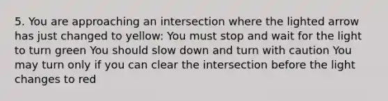 5. You are approaching an intersection where the lighted arrow has just changed to yellow: You must stop and wait for the light to turn green You should slow down and turn with caution You may turn only if you can clear the intersection before the light changes to red