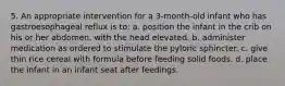 5. An appropriate intervention for a 3-month-old infant who has gastroesophageal reflux is to: a. position the infant in the crib on his or her abdomen, with the head elevated. b. administer medication as ordered to stimulate the pyloric sphincter. c. give thin rice cereal with formula before feeding solid foods. d. place the infant in an infant seat after feedings.