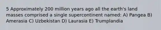 5 Approximately 200 million years ago all the earth's land masses comprised a single supercontinent named: A) Pangea B) Amerasia C) Uzbekistan D) Laurasia E) Trumplandia