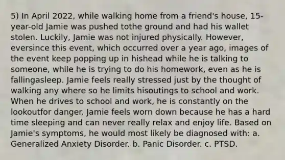 5) In April 2022, while walking home from a friend's house, 15-year-old Jamie was pushed tothe ground and had his wallet stolen. Luckily, Jamie was not injured physically. However, eversince this event, which occurred over a year ago, images of the event keep popping up in hishead while he is talking to someone, while he is trying to do his homework, even as he is fallingasleep. Jamie feels really stressed just by the thought of walking any where so he limits hisoutings to school and work. When he drives to school and work, he is constantly on the lookoutfor danger. Jamie feels worn down because he has a hard time sleeping and can never really relax and enjoy life. Based on Jamie's symptoms, he would most likely be diagnosed with: a. Generalized Anxiety Disorder. b. Panic Disorder. c. PTSD.