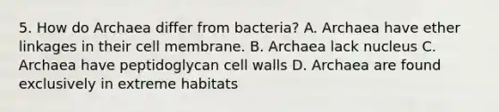 5. How do Archaea differ from bacteria? A. Archaea have ether linkages in their cell membrane. B. Archaea lack nucleus C. Archaea have peptidoglycan cell walls D. Archaea are found exclusively in extreme habitats