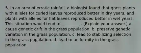 5. In an area of erratic rainfall, a biologist found that grass plants with alleles for curled leaves reproduced better in dry years, and plants with alleles for flat leaves reproduced better in wet years. This situation would tend to _________ . (Explain your answer.) a. cause genetic drift in the grass population. b. preserve genetic variation in the grass population. c. lead to stabilizing selection in the grass population. d. lead to uniformity in the grass population.