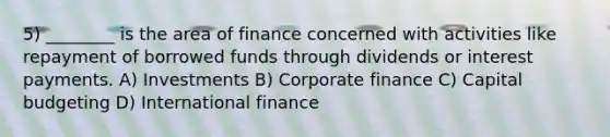 5) ________ is the area of finance concerned with activities like repayment of borrowed funds through dividends or interest payments. A) Investments B) Corporate finance C) Capital budgeting D) International finance