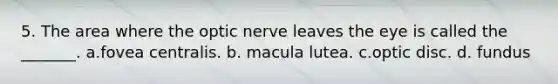 5. The area where the optic nerve leaves the eye is called the _______. a.fovea centralis. b. macula lutea. c.optic disc. d. fundus