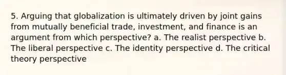 5. Arguing that globalization is ultimately driven by joint gains from mutually beneficial trade, investment, and finance is an argument from which perspective? a. The realist perspective b. The liberal perspective c. The identity perspective d. The critical theory perspective