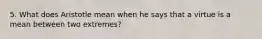 5. What does Aristotle mean when he says that a virtue is a mean between two extremes?