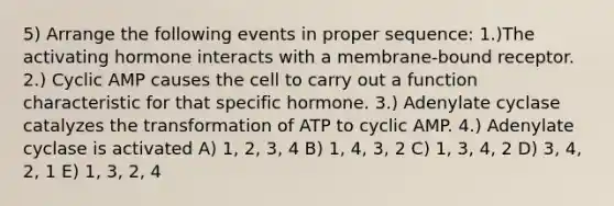 5) Arrange the following events in proper sequence: 1.)The activating hormone interacts with a membrane-bound receptor. 2.) Cyclic AMP causes the cell to carry out a function characteristic for that specific hormone. 3.) Adenylate cyclase catalyzes the transformation of ATP to cyclic AMP. 4.) Adenylate cyclase is activated A) 1, 2, 3, 4 B) 1, 4, 3, 2 C) 1, 3, 4, 2 D) 3, 4, 2, 1 E) 1, 3, 2, 4