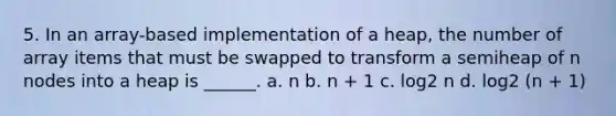 5. In an array-based implementation of a heap, the number of array items that must be swapped to transform a semiheap of n nodes into a heap is ______. a. n b. n + 1 c. log2 n d. log2 (n + 1)