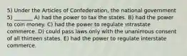 5) Under the Articles of Confederation, the national government 5) _______ A) had the power to tax the states. B) had the power to coin money. C) had the power to regulate intrastate commerce. D) could pass laws only with the unanimous consent of all thirteen states. E) had the power to regulate interstate commerce.