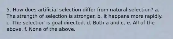 5. How does artificial selection differ from natural selection? a. The strength of selection is stronger. b. It happens more rapidly. c. The selection is goal directed. d. Both a and c. e. All of the above. f. None of the above.