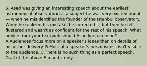 5. Asad was giving an interesting speech about the earliest astronomical observatories—a subject he was very excited about— when he misidentified the founder of the Istanbul observatory. When he realized his mistake, he corrected it, but then he felt flustered and wasn't as confident for the rest of his speech. What advice from your textbook should Asad keep in mind? A.Audiences focus more on a speaker's ideas than on details of his or her delivery. B.Most of a speaker's nervousness isn't visible to the audience. C.There is no such thing as a perfect speech. D.all of the above E.b and c only