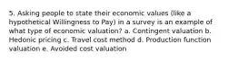 5. Asking people to state their economic values (like a hypothetical Willingness to Pay) in a survey is an example of what type of economic valuation? a. Contingent valuation b. Hedonic pricing c. Travel cost method d. Production function valuation e. Avoided cost valuation