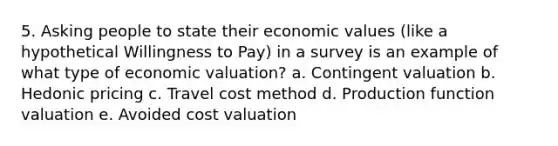 5. Asking people to state their economic values (like a hypothetical Willingness to Pay) in a survey is an example of what type of economic valuation? a. Contingent valuation b. Hedonic pricing c. Travel cost method d. Production function valuation e. Avoided cost valuation