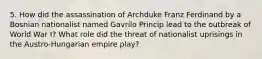 5. How did the assassination of Archduke Franz Ferdinand by a Bosnian nationalist named Gavrilo Princip lead to the outbreak of World War I? What role did the threat of nationalist uprisings in the Austro-Hungarian empire play?